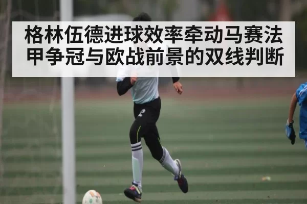 格林伍德进球效率牵动马赛法甲争冠与欧战前景的双线判断